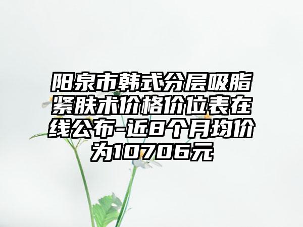 阳泉市韩式分层吸脂紧肤术价格价位表在线公布-近8个月均价为10706元