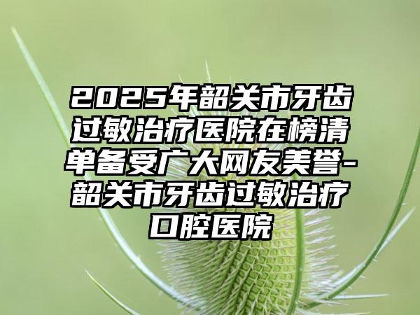 2025年韶关市牙齿过敏治疗医院在榜清单备受广大网友美誉-韶关市牙齿过敏治疗口腔医院