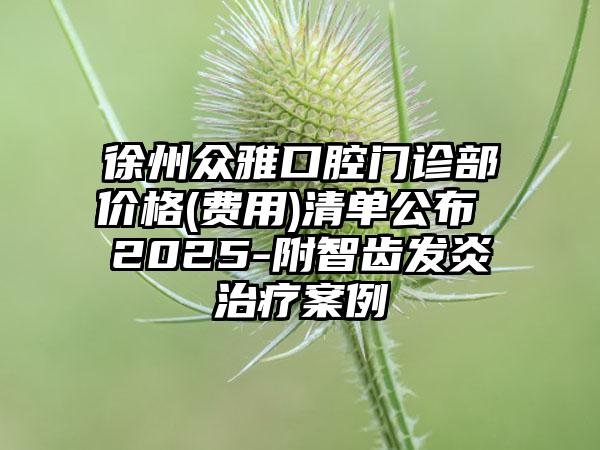 徐州众雅口腔门诊部价格(费用)清单公布 2025-附智齿发炎治疗案例