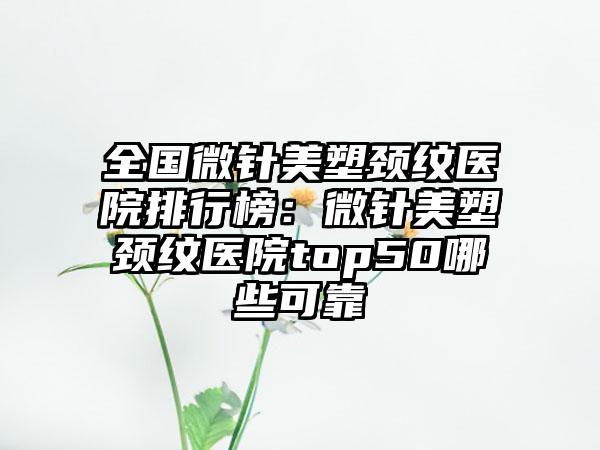 全国微针美塑颈纹医院排行榜：微针美塑颈纹医院top50哪些可靠