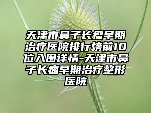 天津市鼻子长瘤早期治疗医院排行榜前10位入围详情-天津市鼻子长瘤早期治疗整形医院