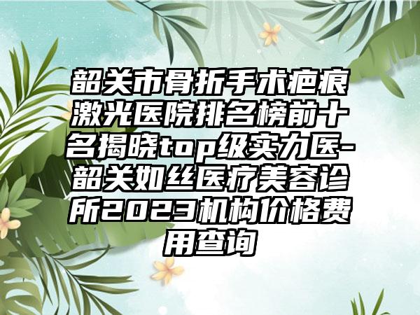 韶关市骨折手术疤痕激光医院排名榜前十名揭晓top级实力医-韶关如丝医疗美容诊所2023机构价格费用查询