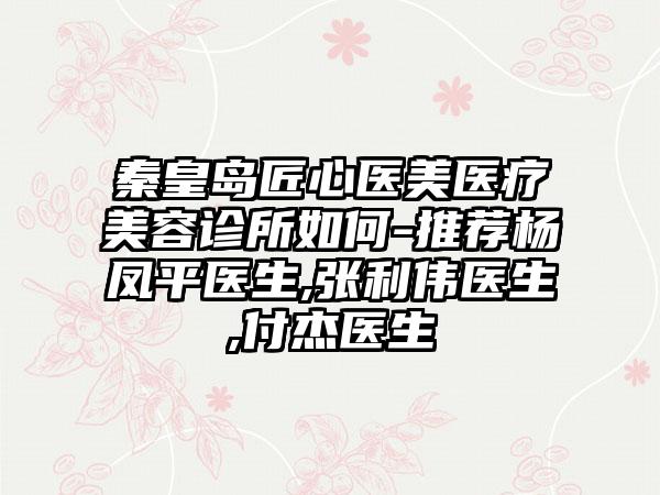 秦皇岛匠心医美医疗美容诊所如何-推荐杨凤平医生,张利伟医生,付杰医生