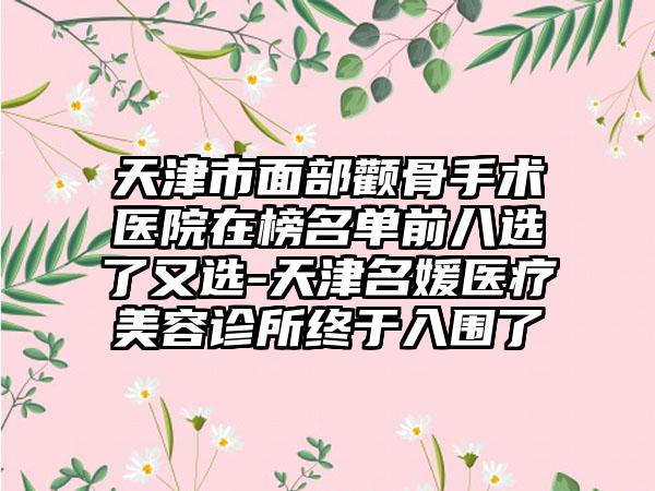 天津市面部颧骨手术医院在榜名单前八选了又选-天津名媛医疗美容诊所终于入围了