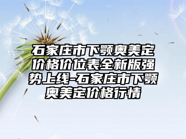 石家庄市下颚奥美定价格价位表全新版强势上线-石家庄市下颚奥美定价格行情