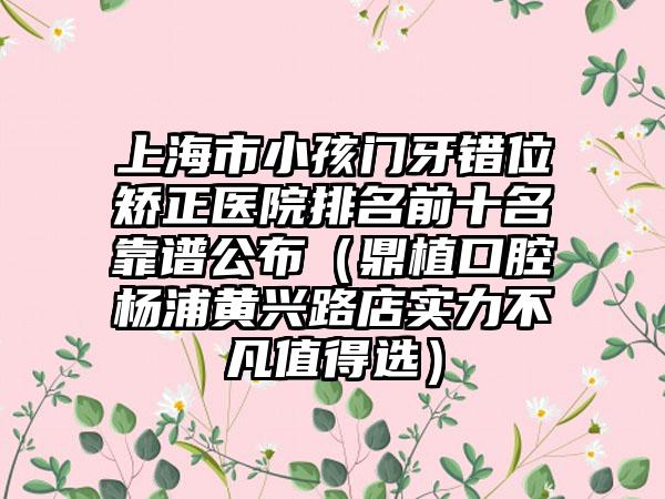 上海市小孩门牙错位矫正医院排名前十名靠谱公布（鼎植口腔杨浦黄兴路店实力不凡值得选）