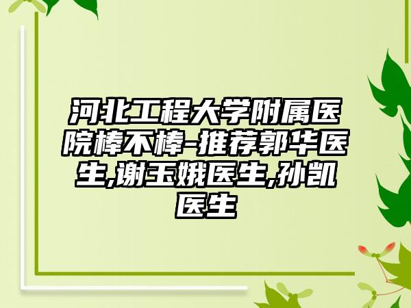 河北工程大学附属医院棒不棒-推荐郭华医生,谢玉娥医生,孙凯医生