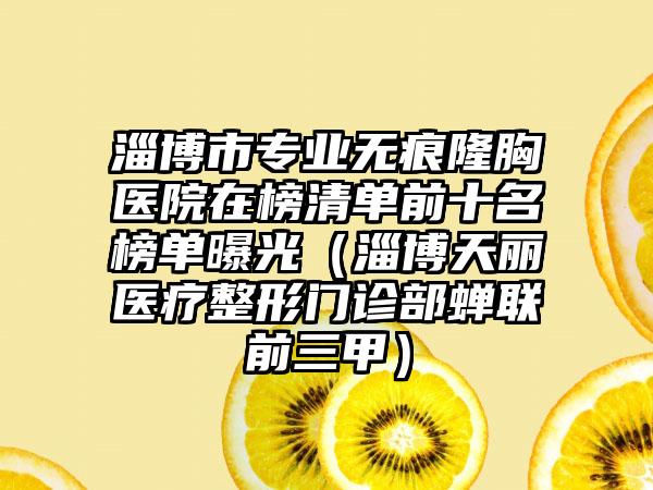 淄博市专业无痕隆胸医院在榜清单前十名榜单曝光（淄博天丽医疗整形门诊部蝉联前三甲）