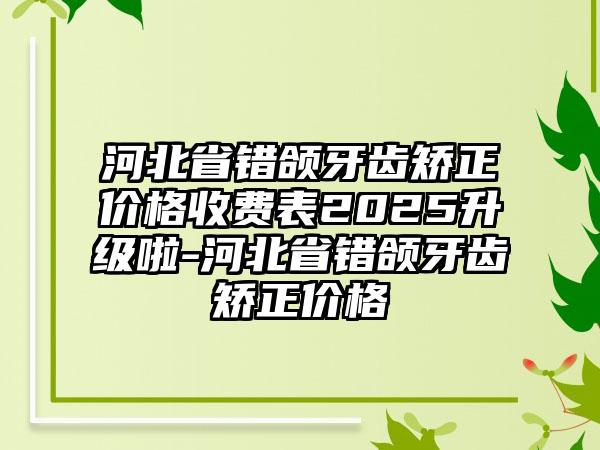 河北省错颌牙齿矫正价格收费表2025升级啦-河北省错颌牙齿矫正价格