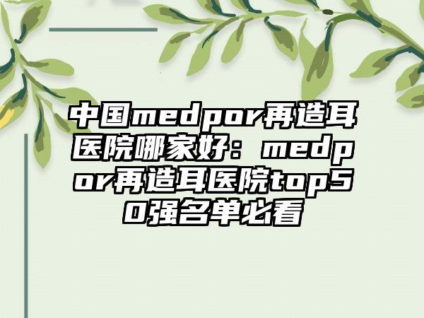 中国medpor再造耳医院哪家好：medpor再造耳医院top50强名单必看