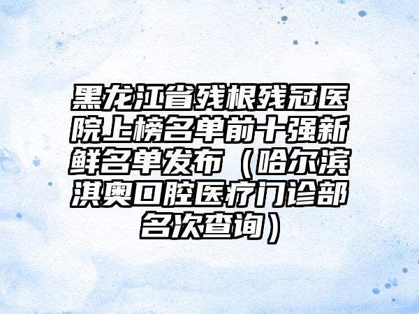 黑龙江省残根残冠医院上榜名单前十强新鲜名单发布（哈尔滨淇奥口腔医疗门诊部名次查询）