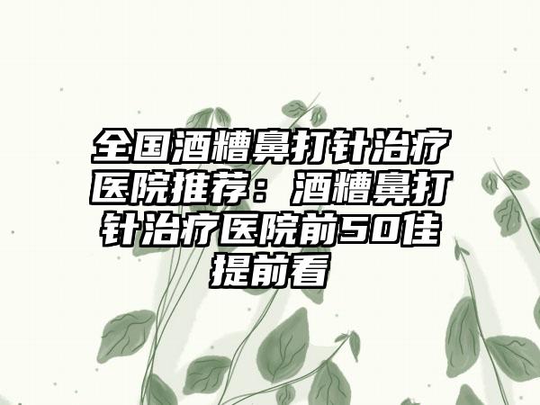 全国酒糟鼻打针治疗医院推荐：酒糟鼻打针治疗医院前50佳提前看