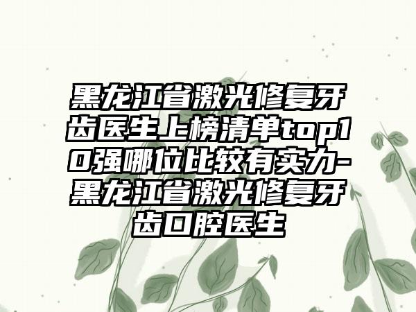 黑龙江省激光修复牙齿医生上榜清单top10强哪位比较有实力-黑龙江省激光修复牙齿口腔医生