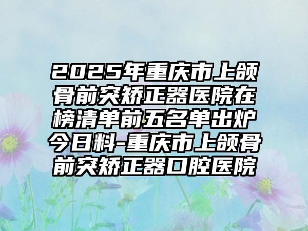 2025年重庆市上颌骨前突矫正器医院在榜清单前五名单出炉今日料-重庆市上颌骨前突矫正器口腔医院