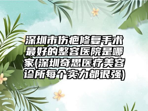 深圳市伤疤修复手术最好的整容医院是哪家(深圳奇思医疗美容诊所每个实力都很强)