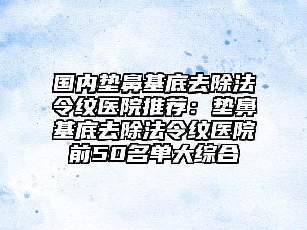 国内垫鼻基底去除法令纹医院推荐：垫鼻基底去除法令纹医院前50名单大综合