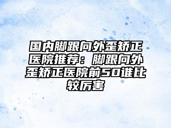 国内脚跟向外歪矫正医院推荐：脚跟向外歪矫正医院前50谁比较厉害