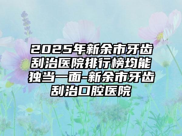 2025年新余市牙齿刮治医院排行榜均能独当一面-新余市牙齿刮治口腔医院