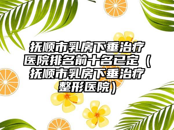 抚顺市乳房下垂治疗医院排名前十名已定（抚顺市乳房下垂治疗整形医院）