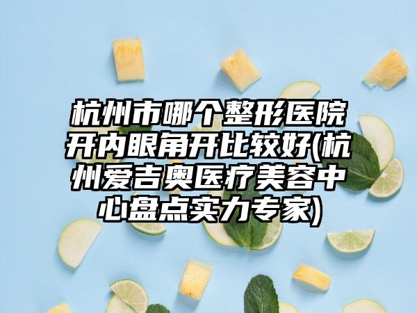 杭州市哪个整形医院开内眼角开比较好(杭州爱吉奥医疗美容中心盘点实力专家)