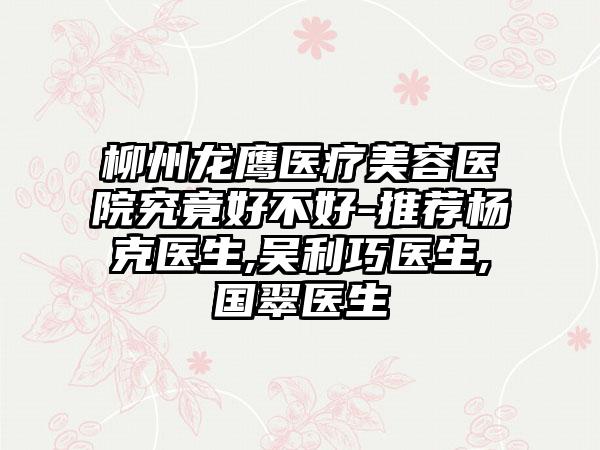 柳州龙鹰医疗美容医院究竟好不好-推荐杨克医生,吴利巧医生,国翠医生