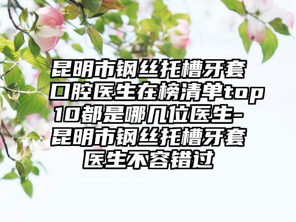 昆明市钢丝托槽牙套口腔医生在榜清单top10都是哪几位医生-昆明市钢丝托槽牙套医生不容错过