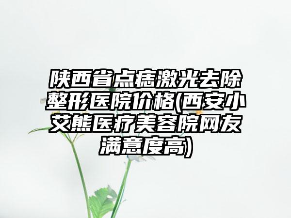 陕西省点痣激光去除整形医院价格(西安小艾熊医疗美容院网友满意度高)