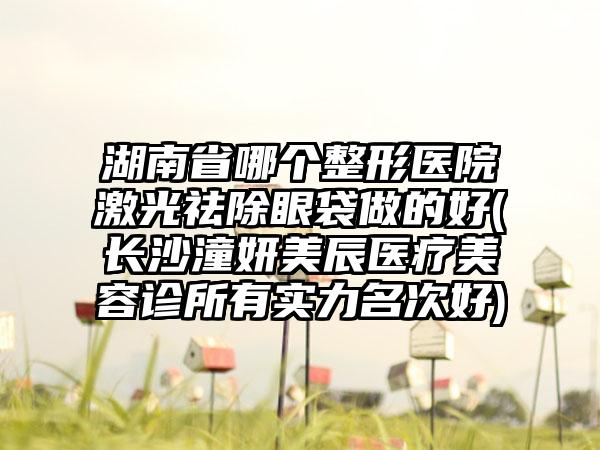 湖南省哪个整形医院激光祛除眼袋做的好(长沙潼妍美辰医疗美容诊所有实力名次好)