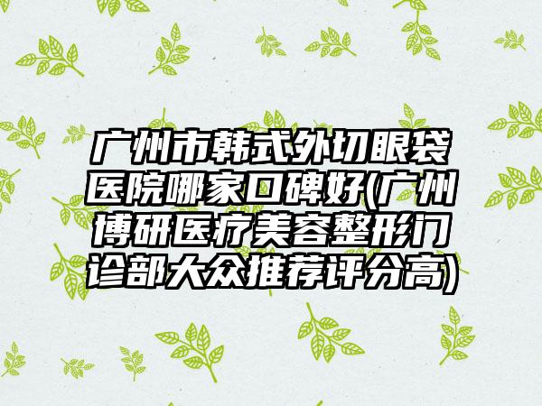 广州市韩式外切眼袋医院哪家口碑好(广州博研医疗美容整形门诊部大众推荐评分高)