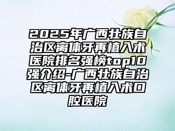 2025年广西壮族自治区离体牙再植入术医院排名强榜top10强介绍-广西壮族自治区离体牙再植入术口腔医院