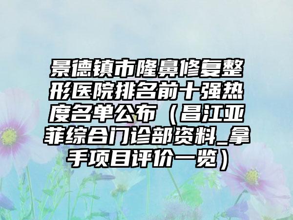 景德镇市隆鼻修复整形医院排名前十强热度名单公布（昌江亚菲综合门诊部资料_拿手项目评价一览）