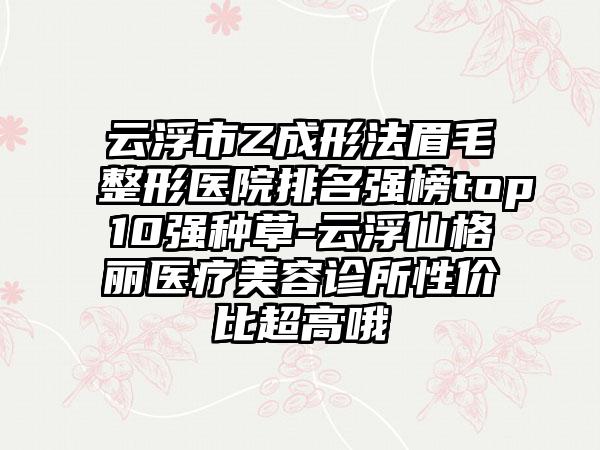 云浮市Z成形法眉毛整形医院排名强榜top10强种草-云浮仙格丽医疗美容诊所性价比超高哦