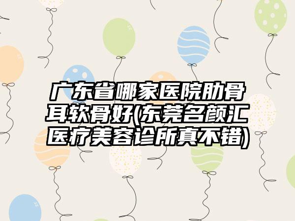 广东省哪家医院肋骨耳软骨好(东莞名颜汇医疗美容诊所真不错)