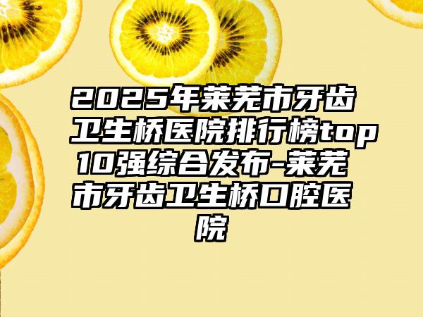 2025年莱芜市牙齿卫生桥医院排行榜top10强综合发布-莱芜市牙齿卫生桥口腔医院