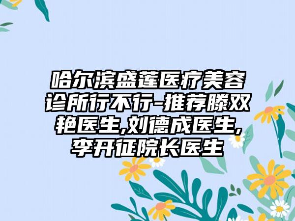 哈尔滨盛莲医疗美容诊所行不行-推荐滕双艳医生,刘德成医生,李开征院长医生