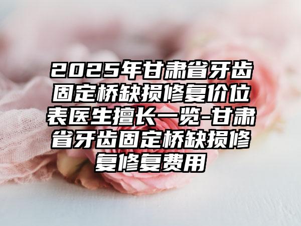 2025年甘肃省牙齿固定桥缺损修复价位表医生擅长一览-甘肃省牙齿固定桥缺损修复修复费用