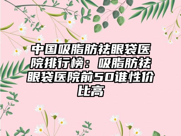 中国吸脂肪祛眼袋医院排行榜：吸脂肪祛眼袋医院前50谁性价比高