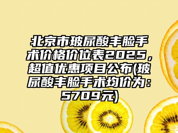 北京市玻尿酸丰脸手术价格价位表2025，超值优惠项目公布(玻尿酸丰脸手术均价为：5709元)