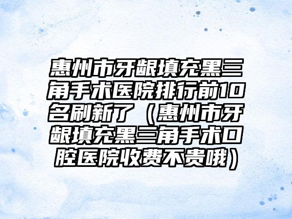 惠州市牙龈填充黑三角手术医院排行前10名刷新了（惠州市牙龈填充黑三角手术口腔医院收费不贵哦）