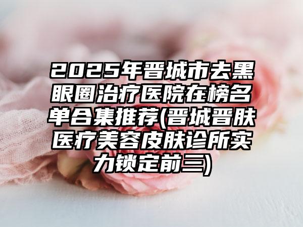 2025年晋城市去黑眼圈治疗医院在榜名单合集推荐(晋城晋肤医疗美容皮肤诊所实力锁定前三)