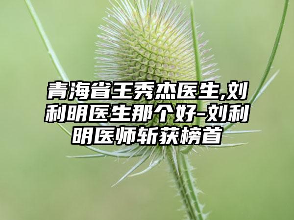 青海省王秀杰医生,刘利明医生那个好-刘利明医师斩获榜首