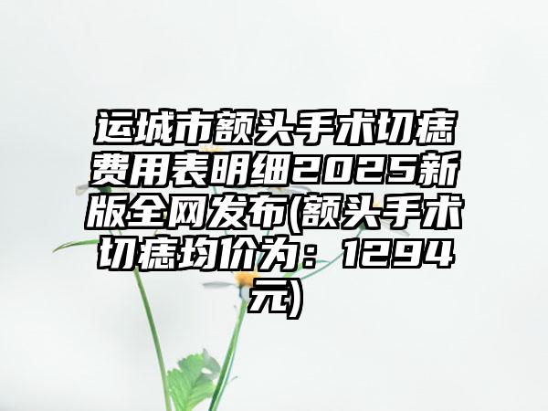 运城市额头手术切痣费用表明细2025新版全网发布(额头手术切痣均价为：1294元)