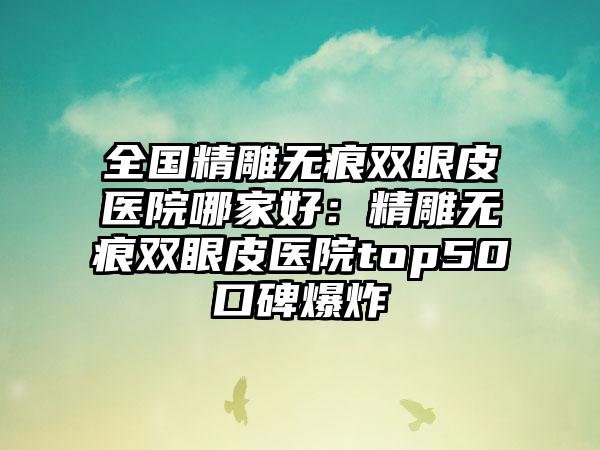 全国精雕无痕双眼皮医院哪家好：精雕无痕双眼皮医院top50口碑爆炸