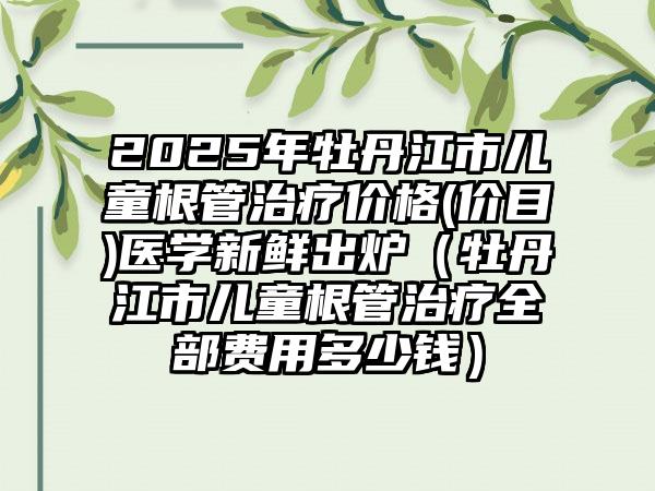 2025年牡丹江市儿童根管治疗价格(价目)医学新鲜出炉（牡丹江市儿童根管治疗全部费用多少钱）