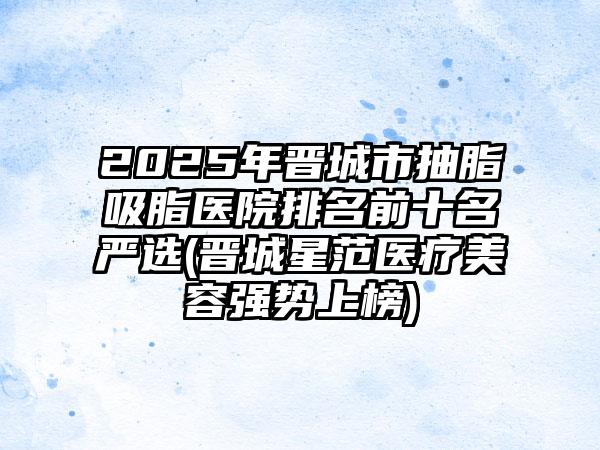 2025年晋城市抽脂吸脂医院排名前十名严选(晋城星范医疗美容强势上榜)