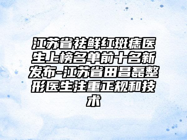 江苏省祛鲜红斑痣医生上榜名单前十名新发布-江苏省田昌磊整形医生注重正规和技术