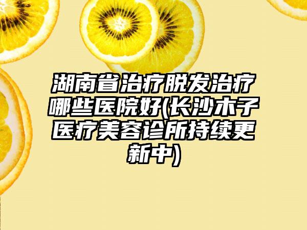 湖南省治疗脱发治疗哪些医院好(长沙木子医疗美容诊所持续更新中)