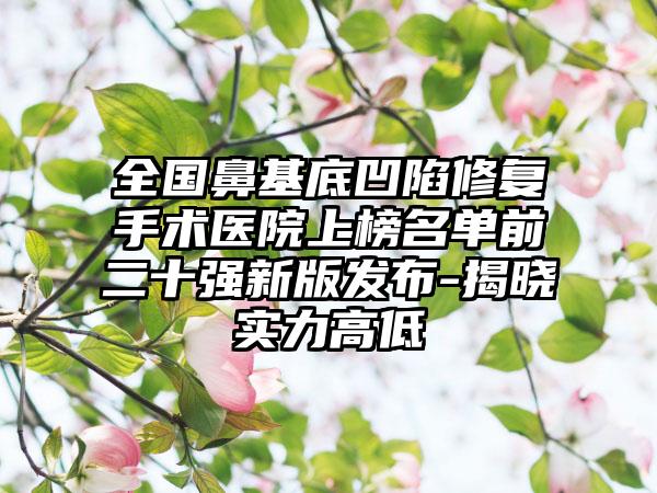 全国鼻基底凹陷修复手术医院上榜名单前二十强新版发布-揭晓实力高低