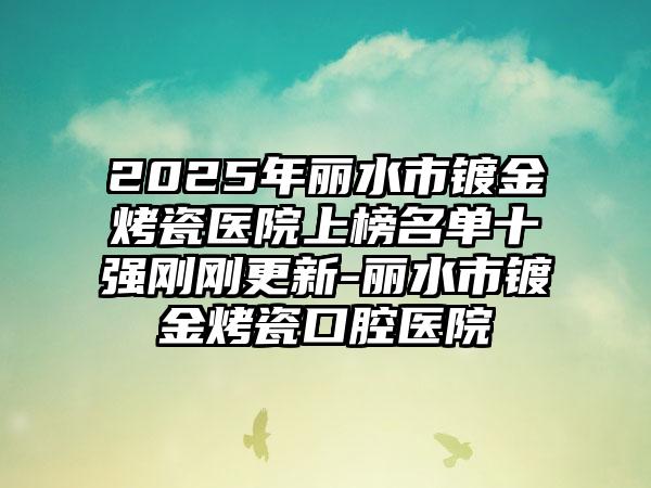 2025年丽水市镀金烤瓷医院上榜名单十强刚刚更新-丽水市镀金烤瓷口腔医院