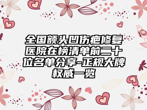 全国额头凹伤疤修复医院在榜清单前二十位名单分享-正规大牌权威一览